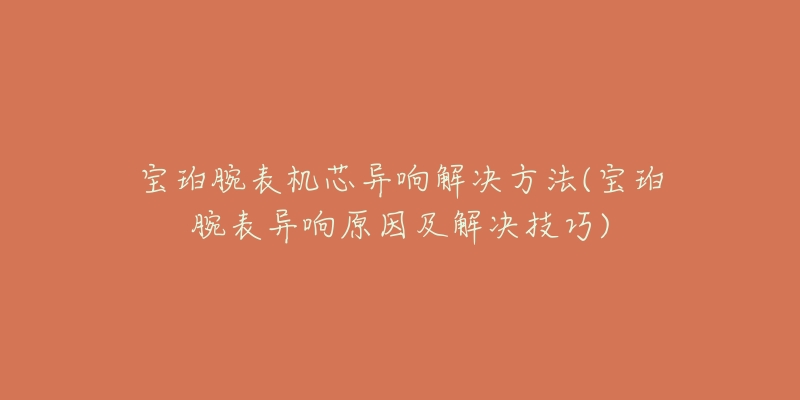 宝珀腕表机芯异响解决方法(宝珀腕表异响原因及解决技巧)