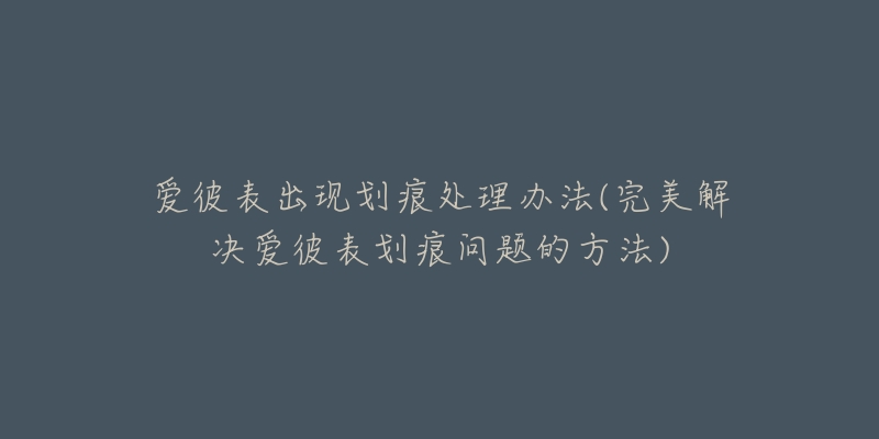 爱彼表出现划痕处理办法(完美解决爱彼表划痕问题的方法)