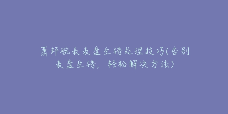 萧邦腕表表盘生锈处理技巧(告别表盘生锈，轻松解决方法)