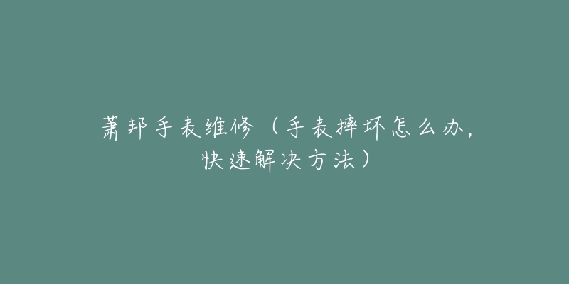 萧邦手表维修（手表摔坏怎么办，快速解决方法）