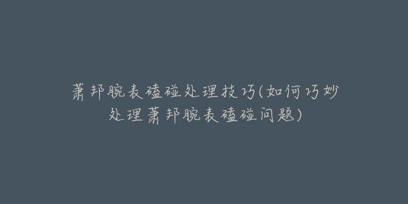 萧邦腕表磕碰处理技巧(如何巧妙处理萧邦腕表磕碰问题)