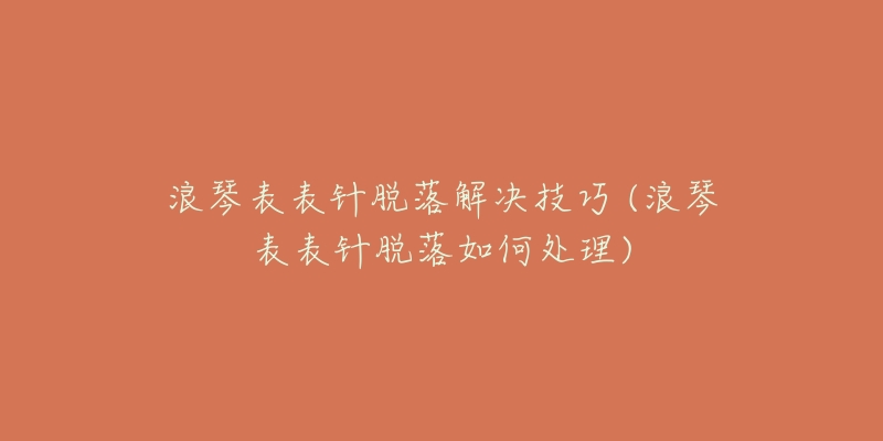 浪琴表表针脱落解决技巧 (浪琴表表针脱落如何处理)