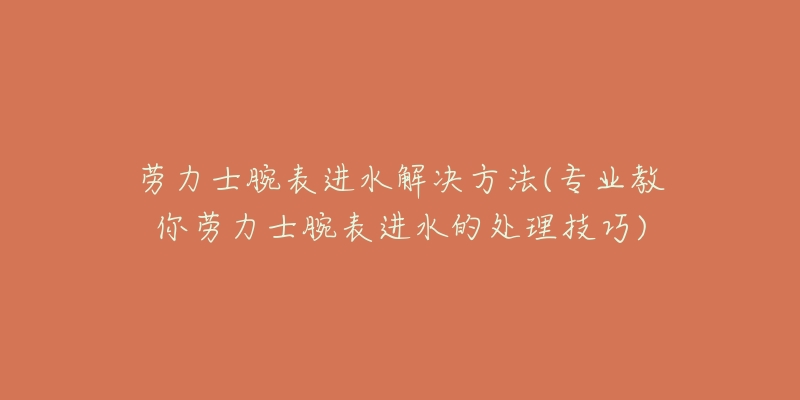 劳力士腕表进水解决方法(专业教你劳力士腕表进水的处理技巧)