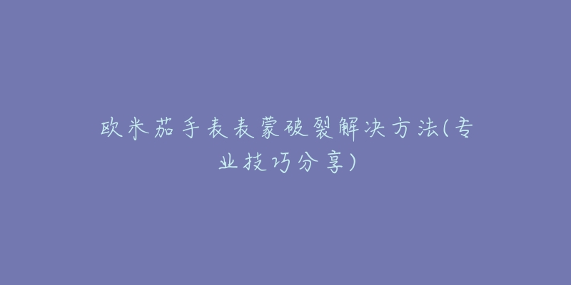 欧米茄手表表蒙破裂解决方法(专业技巧分享)