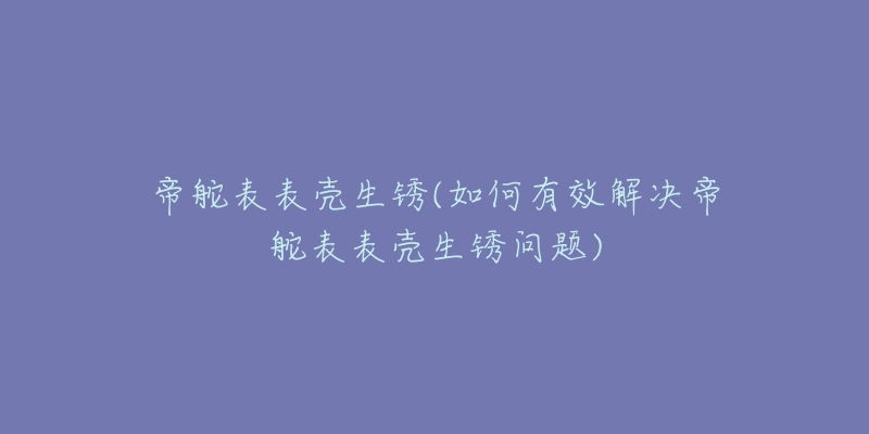 帝舵表表壳生锈(如何有效解决帝舵表表壳生锈问题)