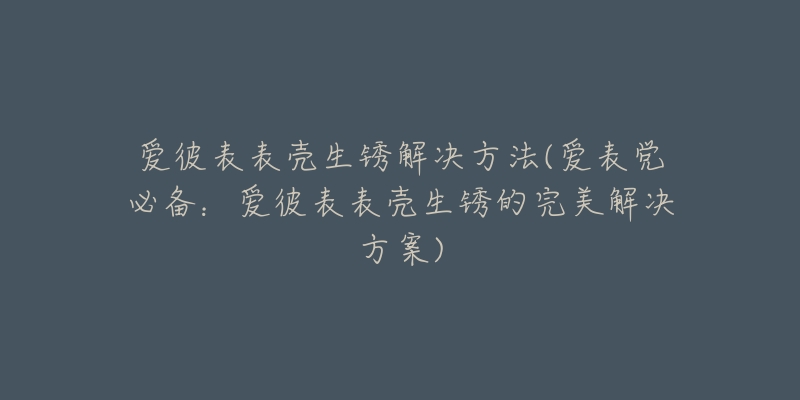 爱彼表表壳生锈解决方法(爱表党必备：爱彼表表壳生锈的完美解决方案)