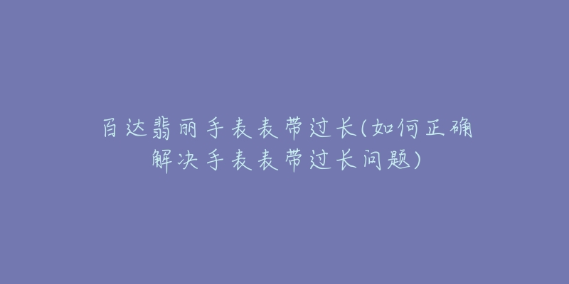 百达翡丽手表表带过长(如何正确解决手表表带过长问题)