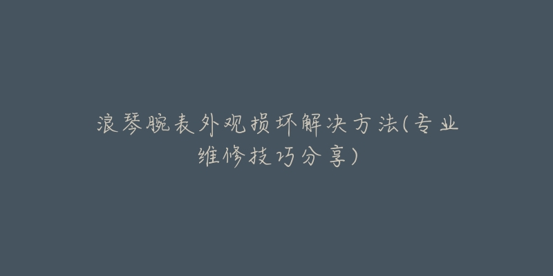 浪琴腕表外观损坏解决方法(专业维修技巧分享)