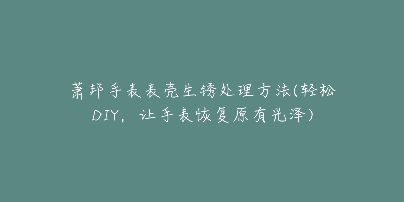 萧邦手表表壳生锈处理方法(轻松DIY，让手表恢复原有光泽)