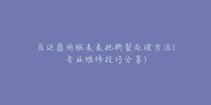 百达翡丽腕表表把断裂处理方法(专业维修技巧分享)