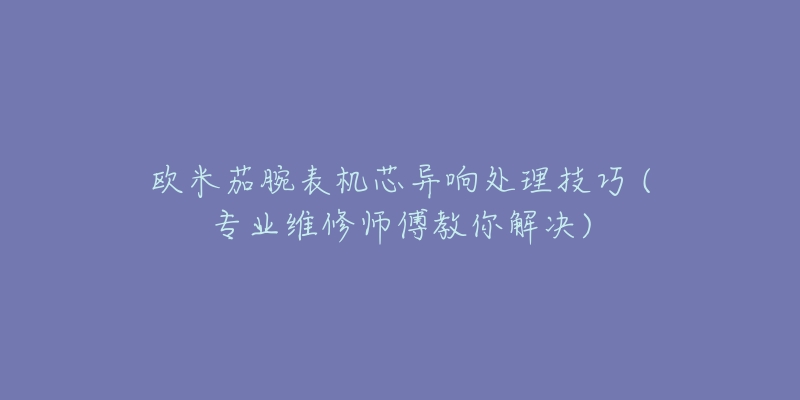 欧米茄腕表机芯异响处理技巧 (专业维修师傅教你解决)