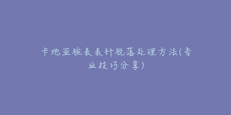 卡地亚腕表表针脱落处理方法(专业技巧分享)