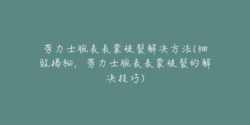 劳力士腕表表蒙破裂解决方法(细致揭秘，劳力士腕表表蒙破裂的解决技巧)