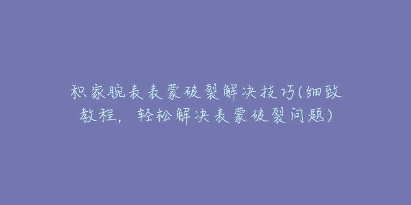 积家腕表表蒙破裂解决技巧(细致教程，轻松解决表蒙破裂问题)