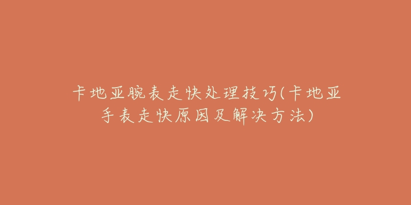 卡地亚腕表走快处理技巧(卡地亚手表走快原因及解决方法)