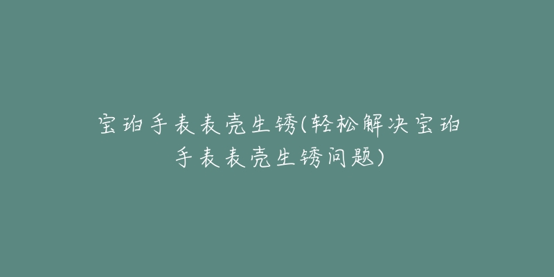 宝珀手表表壳生锈(轻松解决宝珀手表表壳生锈问题)