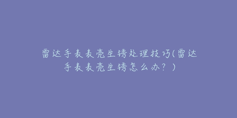 雷达手表表壳生锈处理技巧(雷达手表表壳生锈怎么办？)