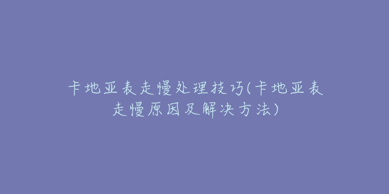 卡地亚表走慢处理技巧(卡地亚表走慢原因及解决方法)