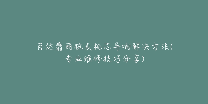 百达翡丽腕表机芯异响解决方法(专业维修技巧分享)