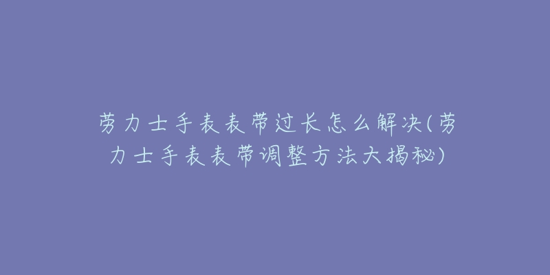 劳力士手表表带过长怎么解决(劳力士手表表带调整方法大揭秘)