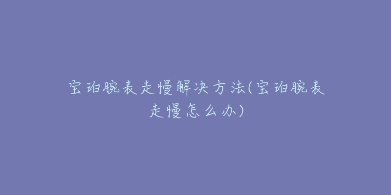 宝珀腕表走慢解决方法(宝珀腕表走慢怎么办)