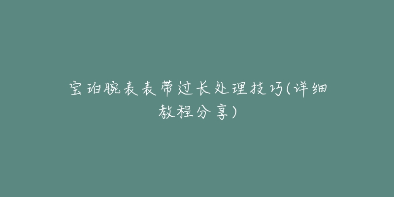 宝珀腕表表带过长处理技巧(详细教程分享)