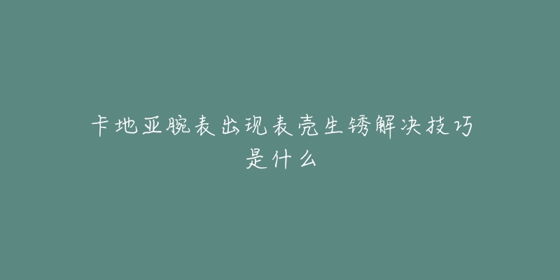 卡地亚腕表出现表壳生锈解决技巧是什么