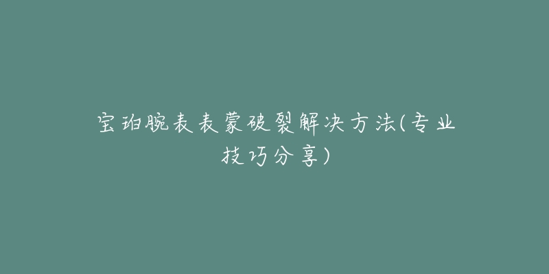 宝珀腕表表蒙破裂解决方法(专业技巧分享)