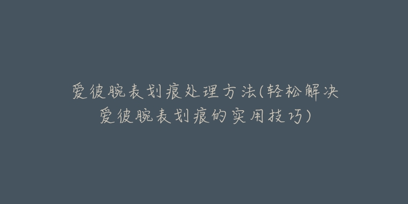 爱彼腕表划痕处理方法(轻松解决爱彼腕表划痕的实用技巧)