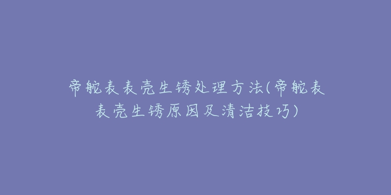 帝舵表表壳生锈处理方法(帝舵表表壳生锈原因及清洁技巧)