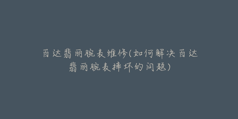 百达翡丽腕表维修(如何解决百达翡丽腕表摔坏的问题)