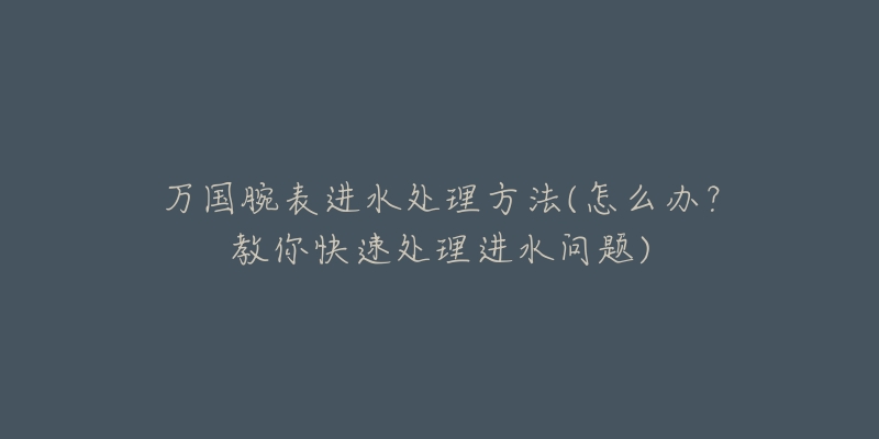 万国腕表进水处理方法(怎么办？教你快速处理进水问题)