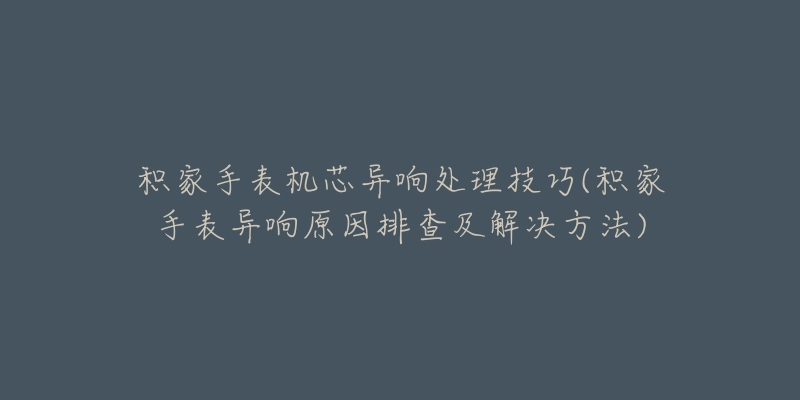 积家手表机芯异响处理技巧(积家手表异响原因排查及解决方法)