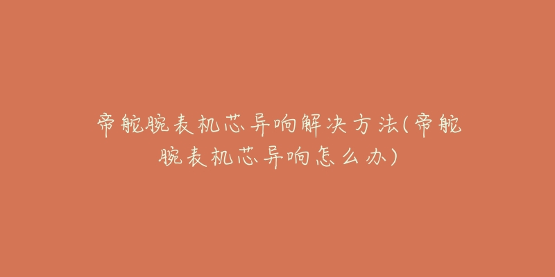 帝舵腕表机芯异响解决方法(帝舵腕表机芯异响怎么办)