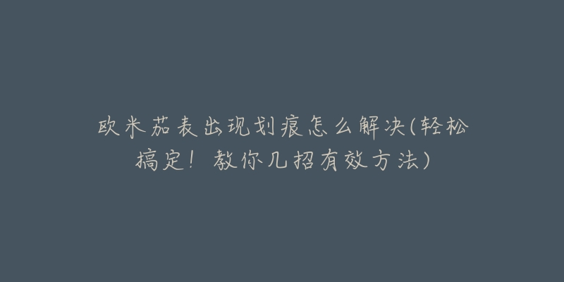 欧米茄表出现划痕怎么解决(轻松搞定！教你几招有效方法)