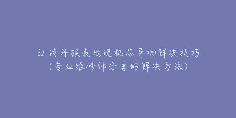 江诗丹顿表出现机芯异响解决技巧(专业维修师分享的解决方法)