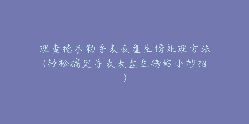 理查德米勒手表表盘生锈处理方法(轻松搞定手表表盘生锈的小妙招)