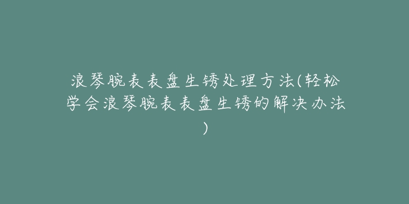 浪琴腕表表盘生锈处理方法(轻松学会浪琴腕表表盘生锈的解决办法)