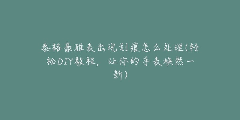 泰格豪雅表出现划痕怎么处理(轻松DIY教程，让你的手表焕然一新)