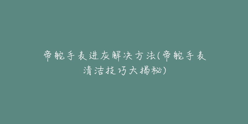 帝舵手表进灰解决方法(帝舵手表清洁技巧大揭秘)