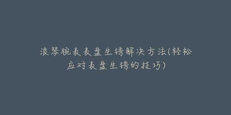 浪琴腕表表盘生锈解决方法(轻松应对表盘生锈的技巧)