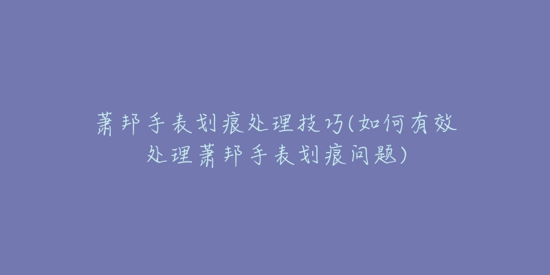 萧邦手表划痕处理技巧(如何有效处理萧邦手表划痕问题)