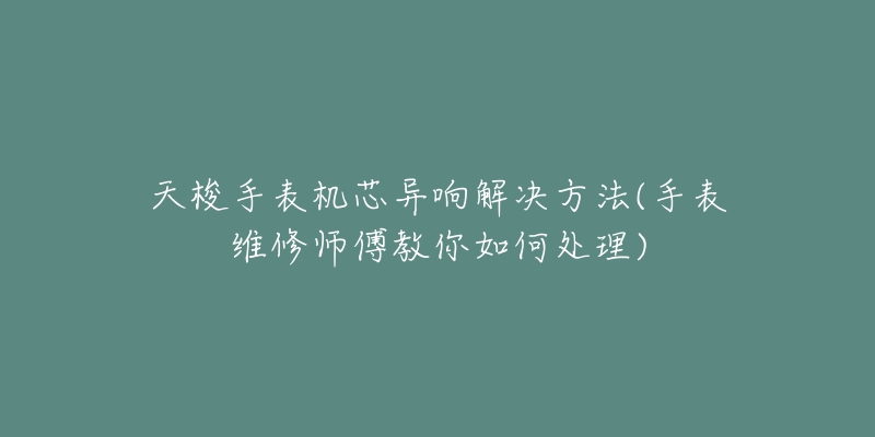 天梭手表机芯异响解决方法(手表维修师傅教你如何处理)