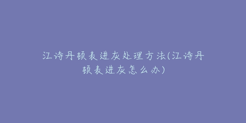 江诗丹顿表进灰处理方法(江诗丹顿表进灰怎么办)