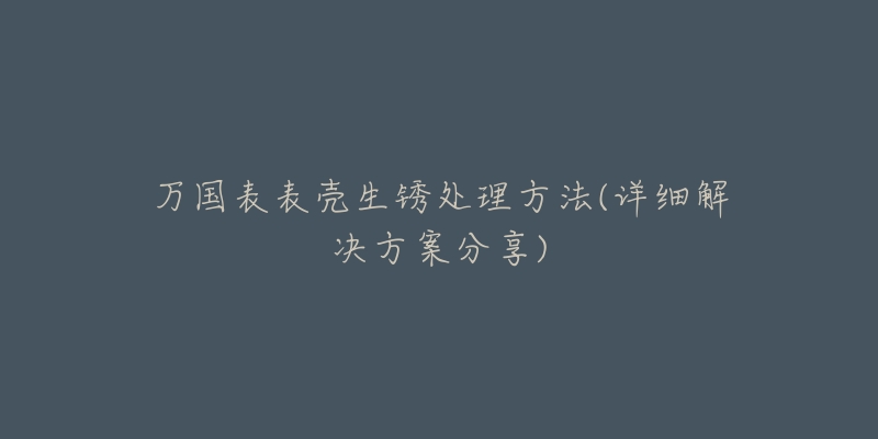 万国表表壳生锈处理方法(详细解决方案分享)