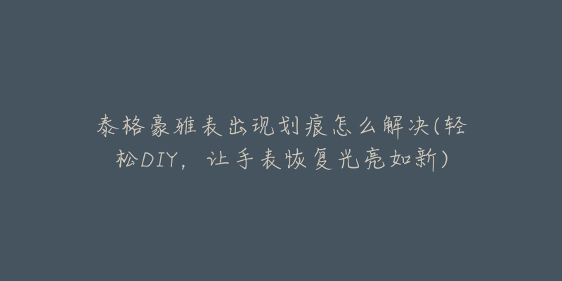 泰格豪雅表出现划痕怎么解决(轻松DIY，让手表恢复光亮如新)