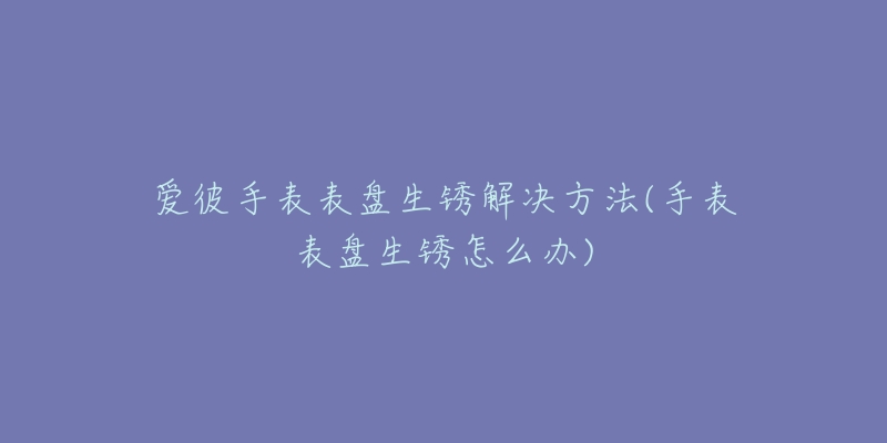 爱彼手表表盘生锈解决方法(手表表盘生锈怎么办)