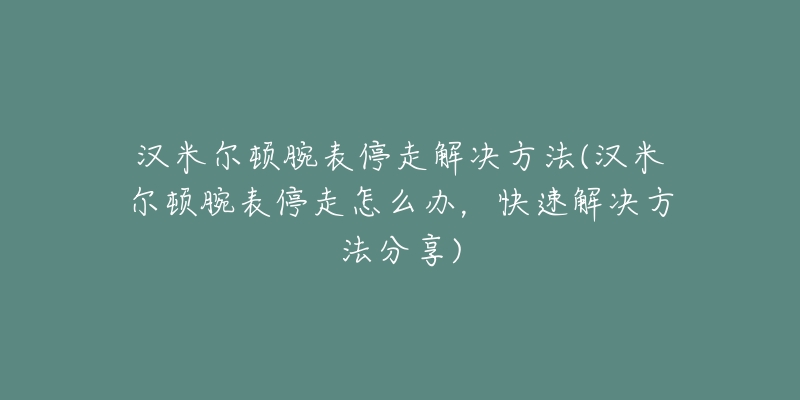 汉米尔顿腕表停走解决方法(汉米尔顿腕表停走怎么办，快速解决方法分享)