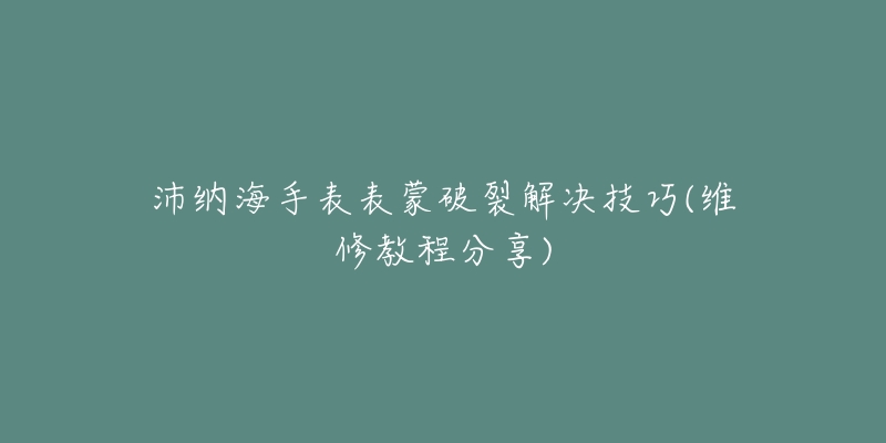 沛纳海手表表蒙破裂解决技巧(维修教程分享)