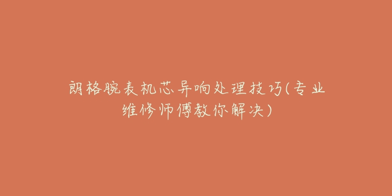 朗格腕表机芯异响处理技巧(专业维修师傅教你解决)